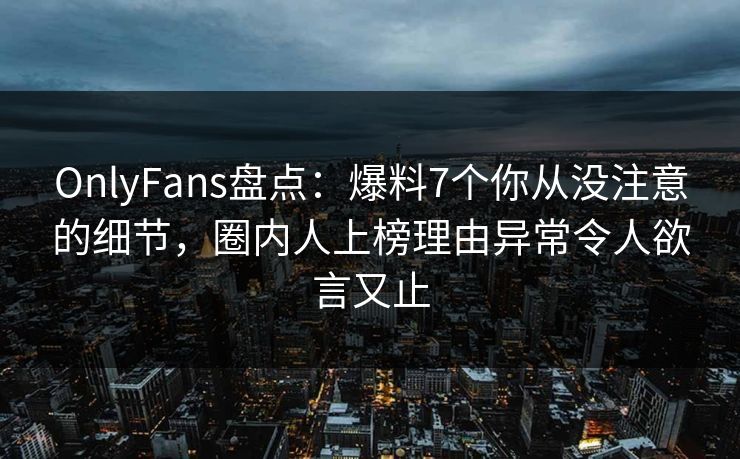 OnlyFans盘点：爆料7个你从没注意的细节，圈内人上榜理由异常令人欲言又止