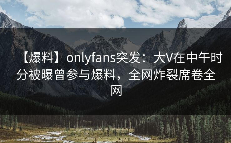 【爆料】onlyfans突发：大V在中午时分被曝曾参与爆料，全网炸裂席卷全网