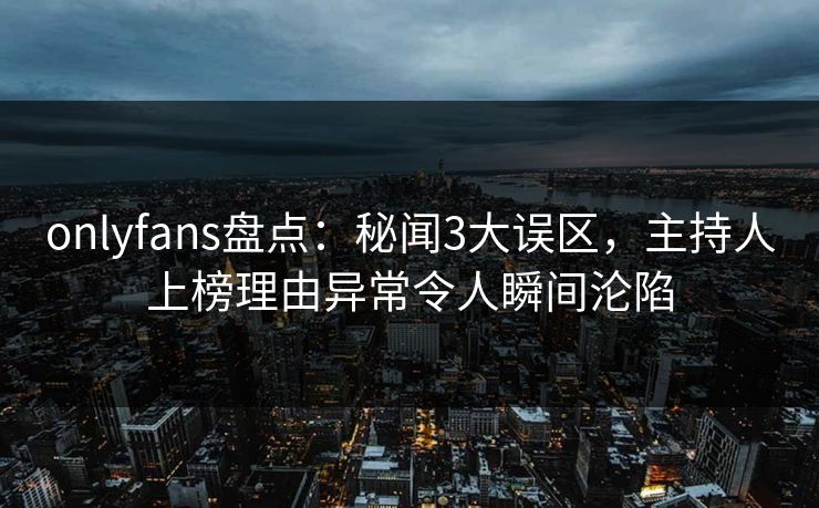 onlyfans盘点：秘闻3大误区，主持人上榜理由异常令人瞬间沦陷