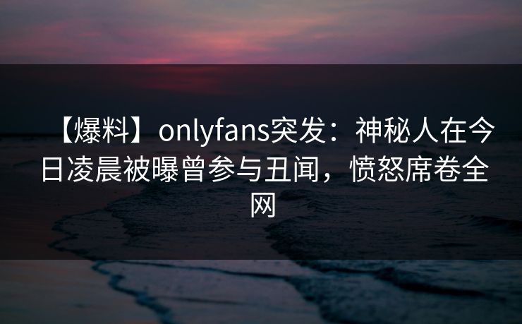 【爆料】onlyfans突发:神秘人在今日凌晨被曝曾参与丑闻,愤怒席卷全网 【爆料】onlyfans突发:神秘人在今日凌晨被曝曾参与丑闻,愤怒席卷全网