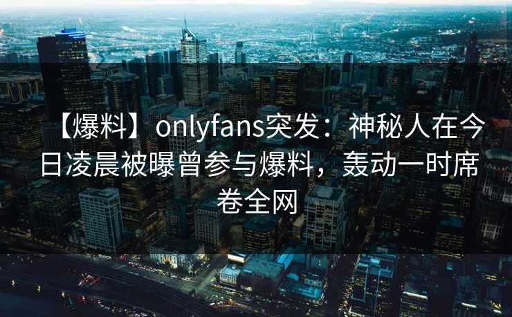 【爆料】onlyfans突发:神秘人在今日凌晨被曝曾参与爆料,轰动一时席卷全网