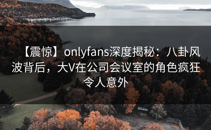 【震惊】onlyfans深度揭秘:八卦风波背后,大V在公司会议室的角色疯狂令人意外 【震惊】onlyfans深度揭秘:八卦风波背后,大V在公司会议室的角色疯狂令人意外
