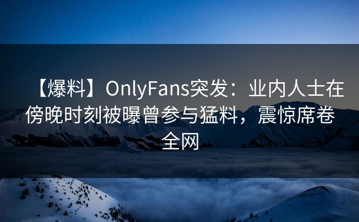 【爆料】OnlyFans突发：业内人士在傍晚时刻被曝曾参与猛料，震惊席卷全网