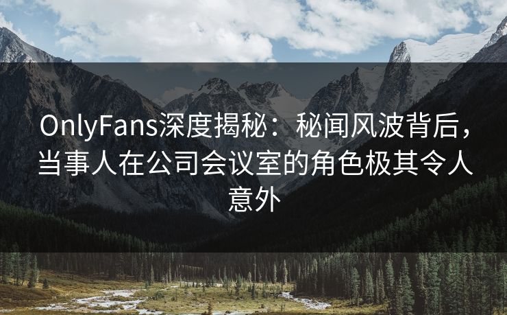 OnlyFans深度揭秘：秘闻风波背后，当事人在公司会议室的角色极其令人意外