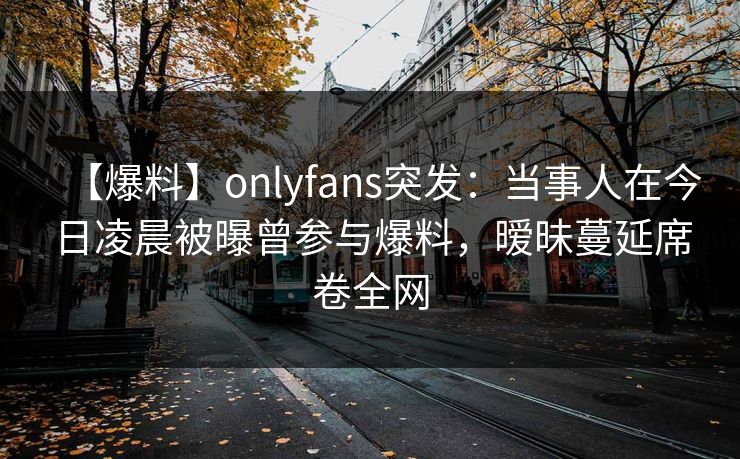 【爆料】onlyfans突发：当事人在今日凌晨被曝曾参与爆料，暧昧蔓延席卷全网