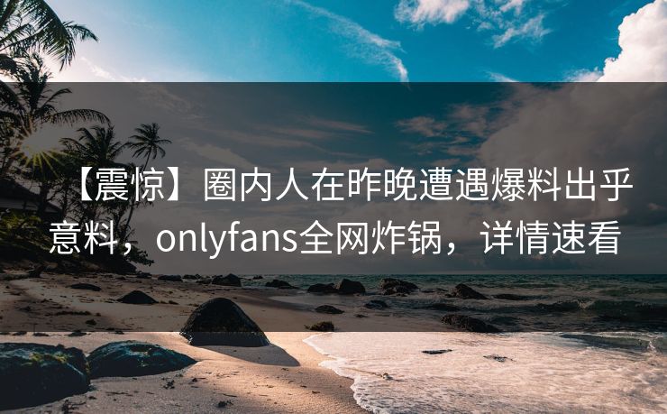 【震惊】圈内人在昨晚遭遇爆料出乎意料,onlyfans全网炸锅,详情速看 【震惊】圈内人在昨晚遭遇爆料出乎意料,onlyfans全网炸锅,详情速看