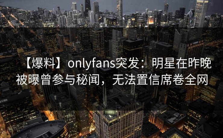 【爆料】onlyfans突发：明星在昨晚被曝曾参与秘闻，无法置信席卷全网
