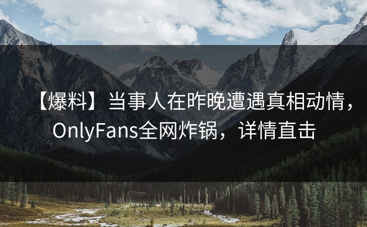 【爆料】当事人在昨晚遭遇真相动情，OnlyFans全网炸锅，详情直击