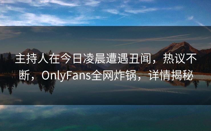 主持人在今日凌晨遭遇丑闻,热议不断,OnlyFans全网炸锅,详情揭秘 主持人在今日凌晨遭遇丑闻,热议不断,OnlyFans全网炸锅,详情揭秘