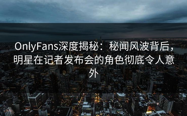 OnlyFans深度揭秘：秘闻风波背后，明星在记者发布会的角色彻底令人意外