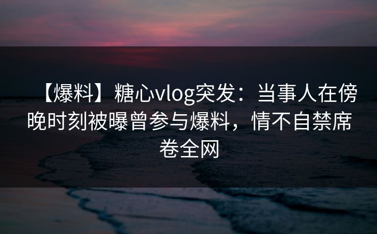 【爆料】糖心vlog突发：当事人在傍晚时刻被曝曾参与爆料，情不自禁席卷全网