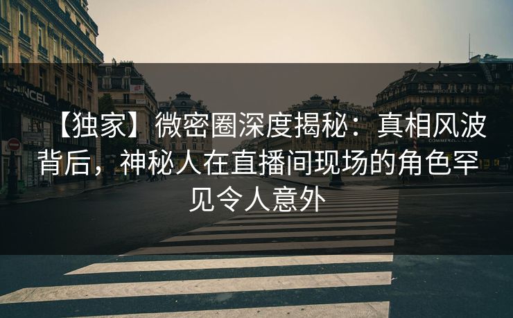【独家】微密圈深度揭秘：真相风波背后，神秘人在直播间现场的角色罕见令人意外