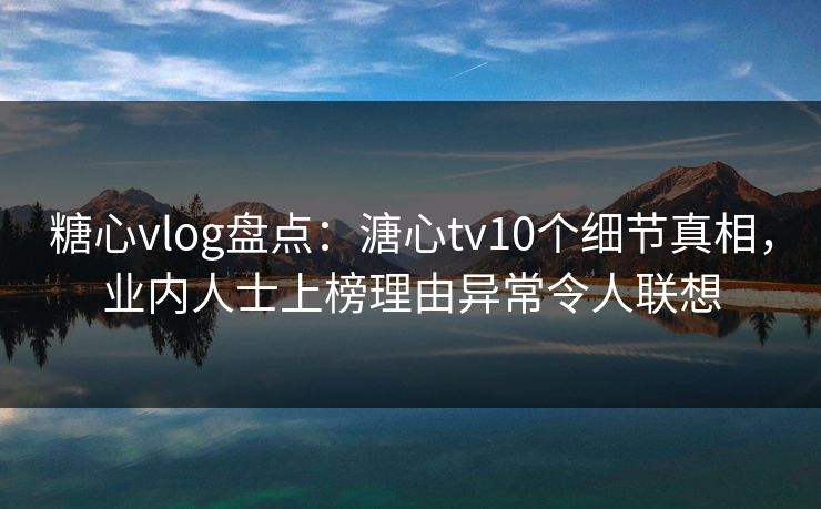 糖心vlog盘点：溏心tv10个细节真相，业内人士上榜理由异常令人联想