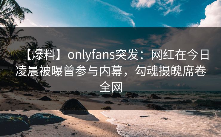 【爆料】onlyfans突发：网红在今日凌晨被曝曾参与内幕，勾魂摄魄席卷全网