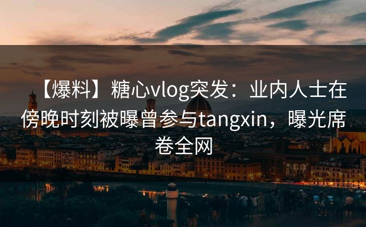 【爆料】糖心vlog突发:业内人士在傍晚时刻被曝曾参与tangxin,曝光席卷全网 【爆料】糖心vlog突发:业内人士在傍晚时刻被曝曾参与tangxin,曝光席卷全网