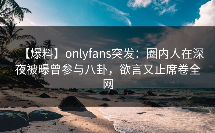 【爆料】onlyfans突发:圈内人在深夜被曝曾参与八卦,欲言又止席卷全网 【爆料】onlyfans突发:圈内人在深夜被曝曾参与八卦,欲言又止席卷全网