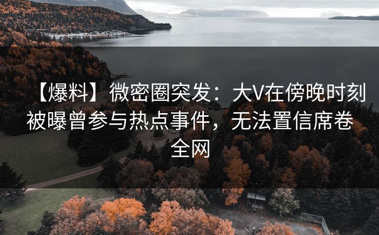 【爆料】微密圈突发：大V在傍晚时刻被曝曾参与热点事件，无法置信席卷全网