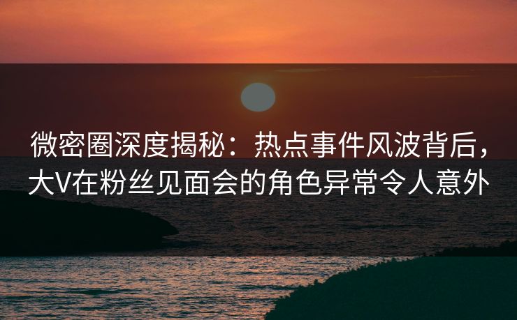 微密圈深度揭秘：热点事件风波背后，大V在粉丝见面会的角色异常令人意外