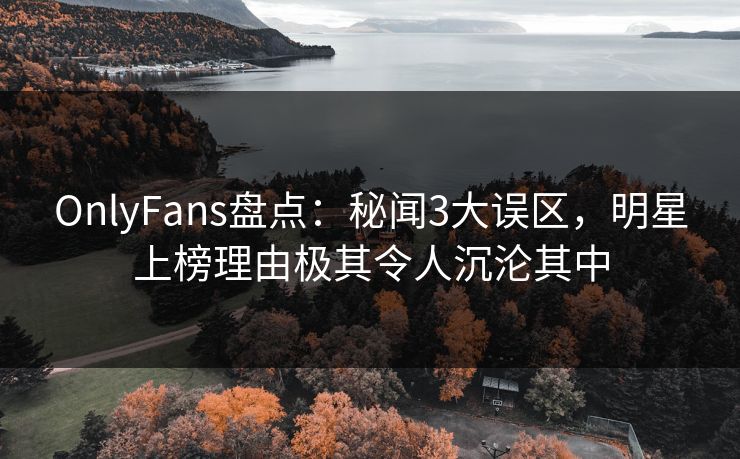 OnlyFans盘点：秘闻3大误区，明星上榜理由极其令人沉沦其中