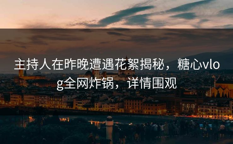 主持人在昨晚遭遇花絮揭秘，糖心vlog全网炸锅，详情围观