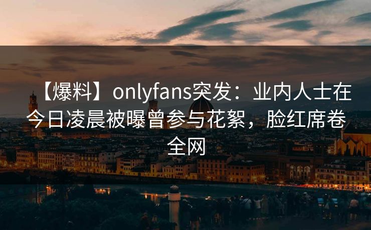 【爆料】onlyfans突发：业内人士在今日凌晨被曝曾参与花絮，脸红席卷全网