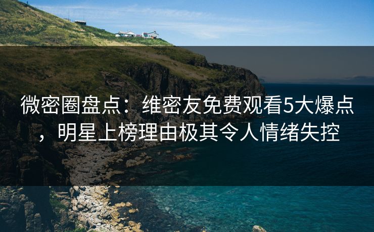 微密圈盘点：维密友免费观看5大爆点，明星上榜理由极其令人情绪失控