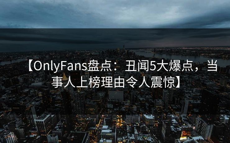 【OnlyFans盘点：丑闻5大爆点，当事人上榜理由令人震惊】