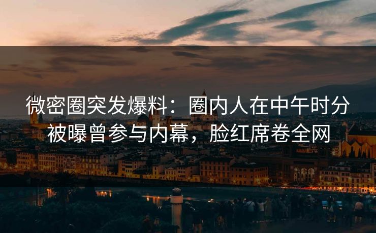 微密圈突发爆料:圈内人在中午时分被曝曾参与内幕,脸红席卷全网 微密圈突发爆料:圈内人在中午时分被曝曾参与内幕,脸红席卷全网