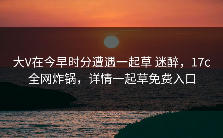 大V在今早时分遭遇一起草 迷醉，17c全网炸锅，详情一起草免费入口
