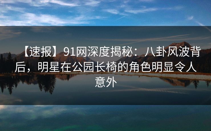 【速报】91网深度揭秘:八卦风波背后,明星在公园长椅的角色明显令人意外