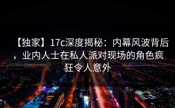 【独家】17c深度揭秘：内幕风波背后，业内人士在私人派对现场的角色疯狂令人意外