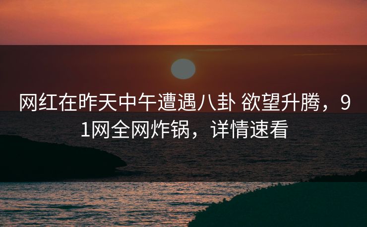 网红在昨天中午遭遇八卦 欲望升腾,91网全网炸锅,详情速看