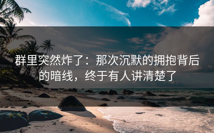 群里突然炸了：那次沉默的拥抱背后的暗线，终于有人讲清楚了